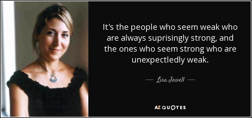 It's the people who seem weak who are always suprisingly strong, and the ones who seem strong who are unexpectledly weak. - Lisa Jewell