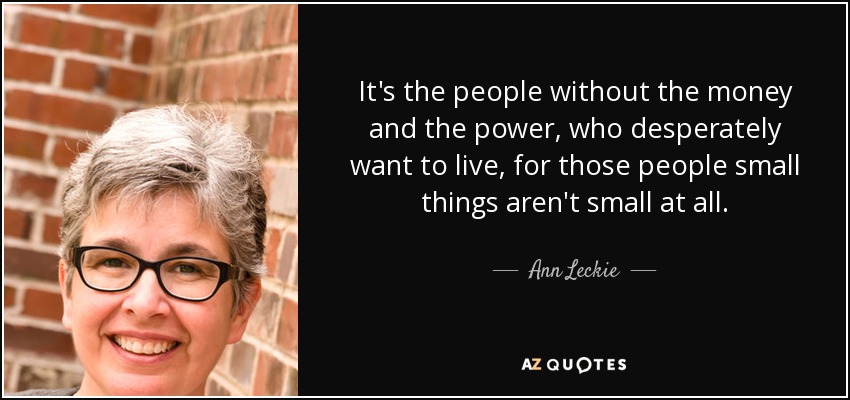 It's the people without the money and the power, who desperately want to live, for those people small things aren't small at all. - Ann Leckie