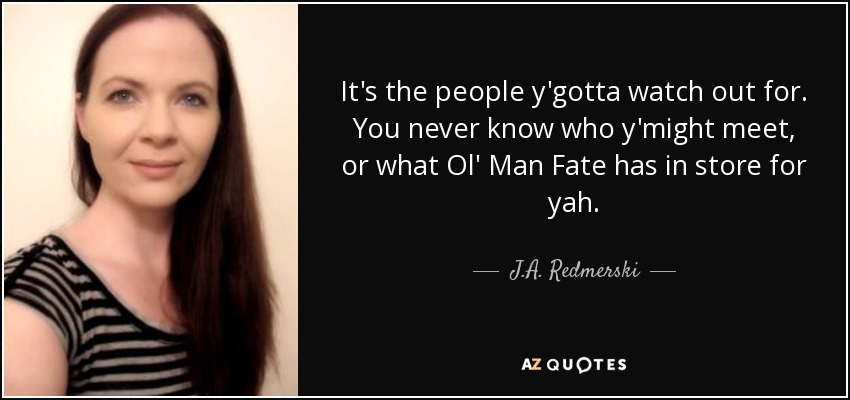 It's the people y'gotta watch out for. You never know who y'might meet, or what Ol' Man Fate has in store for yah. - J.A. Redmerski