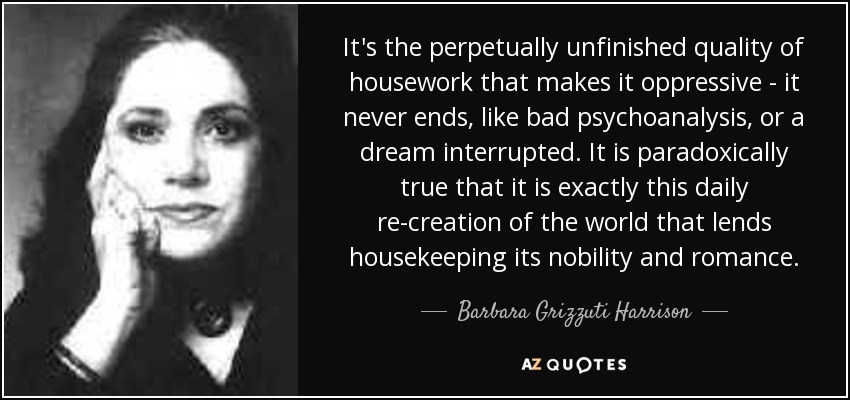 It's the perpetually unfinished quality of housework that makes it oppressive - it never ends, like bad psychoanalysis, or a dream interrupted. It is paradoxically true that it is exactly this daily re-creation of the world that lends housekeeping its nobility and romance. - Barbara Grizzuti Harrison