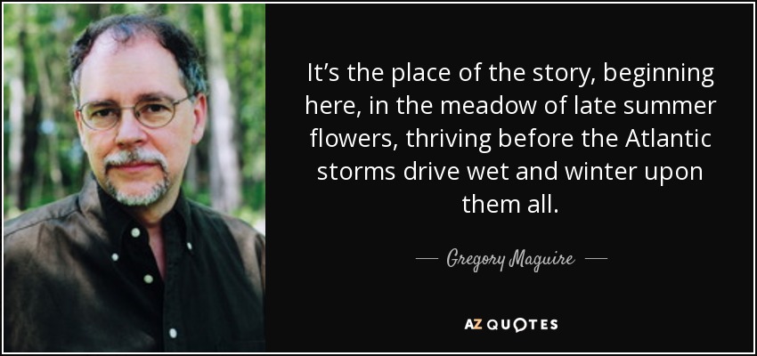 It’s the place of the story, beginning here, in the meadow of late summer flowers, thriving before the Atlantic storms drive wet and winter upon them all. - Gregory Maguire