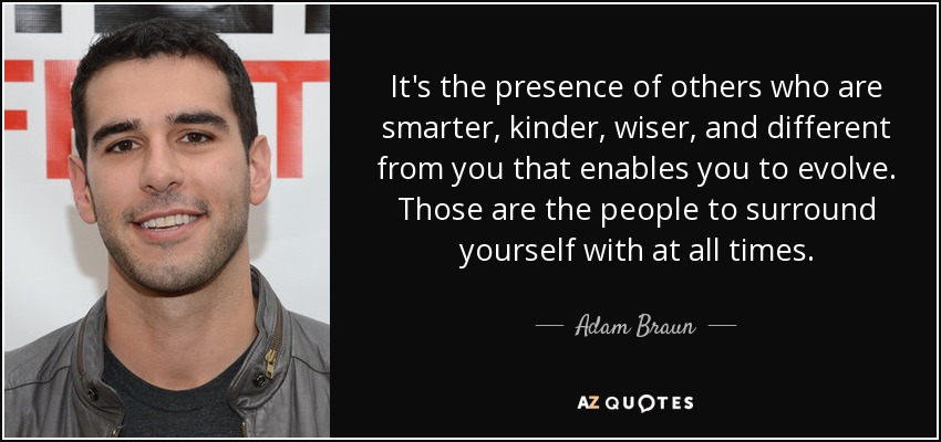 It's the presence of others who are smarter, kinder, wiser, and different from you that enables you to evolve. Those are the people to surround yourself with at all times. - Adam Braun