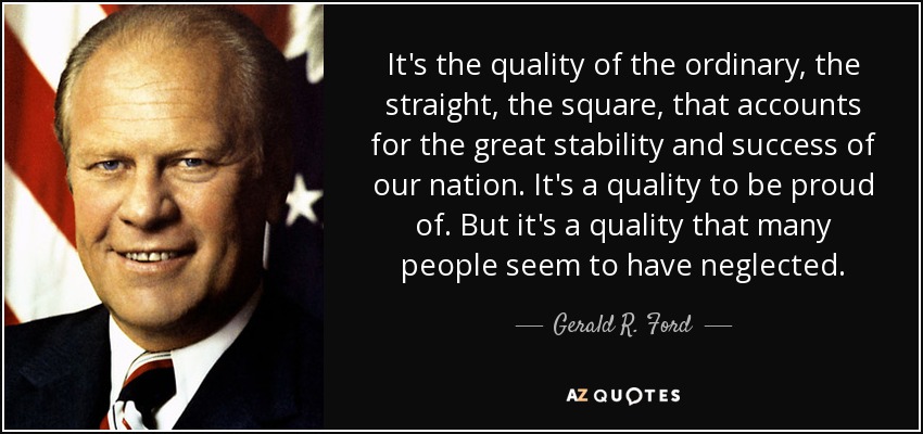It's the quality of the ordinary, the straight, the square, that accounts for the great stability and success of our nation. It's a quality to be proud of. But it's a quality that many people seem to have neglected. - Gerald R. Ford