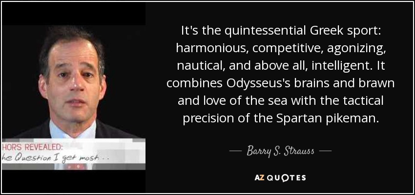 It's the quintessential Greek sport: harmonious, competitive, agonizing, nautical, and above all, intelligent. It combines Odysseus's brains and brawn and love of the sea with the tactical precision of the Spartan pikeman. - Barry S. Strauss