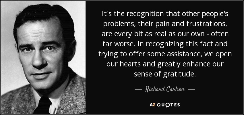 It's the recognition that other people's problems, their pain and frustrations, are every bit as real as our own - often far worse. In recognizing this fact and trying to offer some assistance, we open our hearts and greatly enhance our sense of gratitude. - Richard Carlson