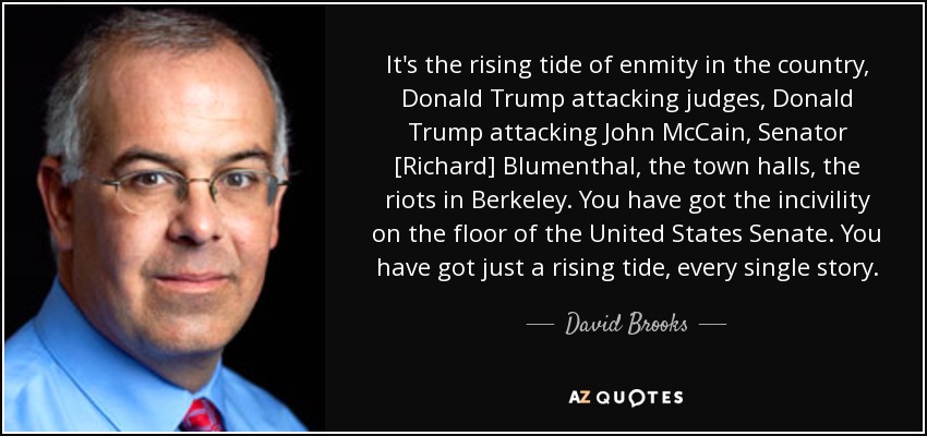 It's the rising tide of enmity in the country, Donald Trump attacking judges, Donald Trump attacking John McCain, Senator [Richard] Blumenthal, the town halls, the riots in Berkeley. You have got the incivility on the floor of the United States Senate. You have got just a rising tide, every single story. - David Brooks