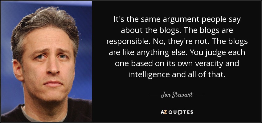 It's the same argument people say about the blogs. The blogs are responsible. No, they're not. The blogs are like anything else. You judge each one based on its own veracity and intelligence and all of that. - Jon Stewart