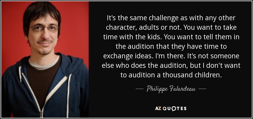 It's the same challenge as with any other character, adults or not. You want to take time with the kids. You want to tell them in the audition that they have time to exchange ideas. I'm there. It's not someone else who does the audition, but I don't want to audition a thousand children. - Philippe Falardeau