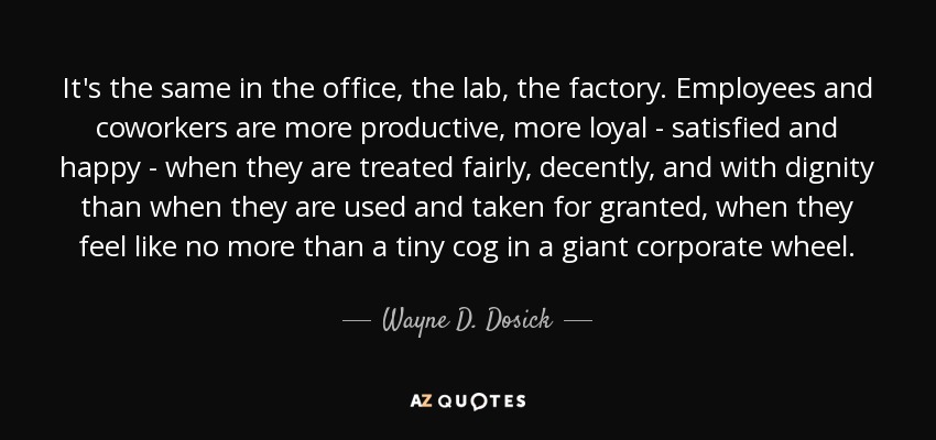 It's the same in the office, the lab, the factory. Employees and coworkers are more productive, more loyal - satisfied and happy - when they are treated fairly, decently, and with dignity than when they are used and taken for granted, when they feel like no more than a tiny cog in a giant corporate wheel. - Wayne D. Dosick