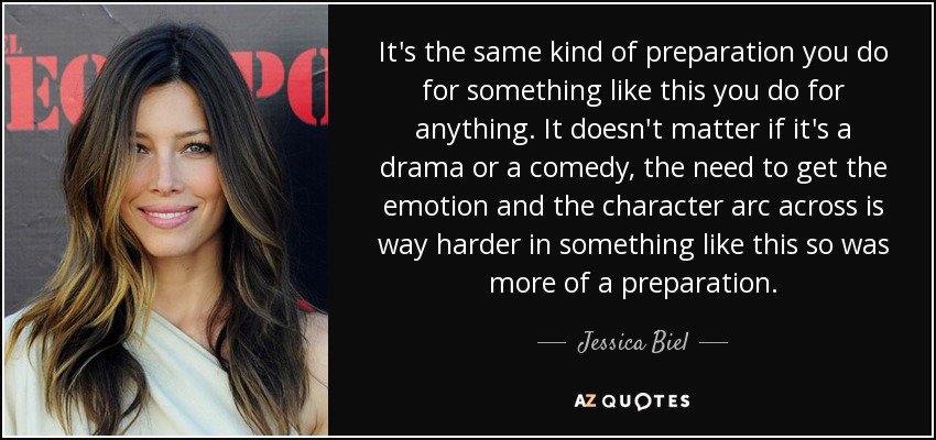 It's the same kind of preparation you do for something like this you do for anything. It doesn't matter if it's a drama or a comedy, the need to get the emotion and the character arc across is way harder in something like this so was more of a preparation. - Jessica Biel