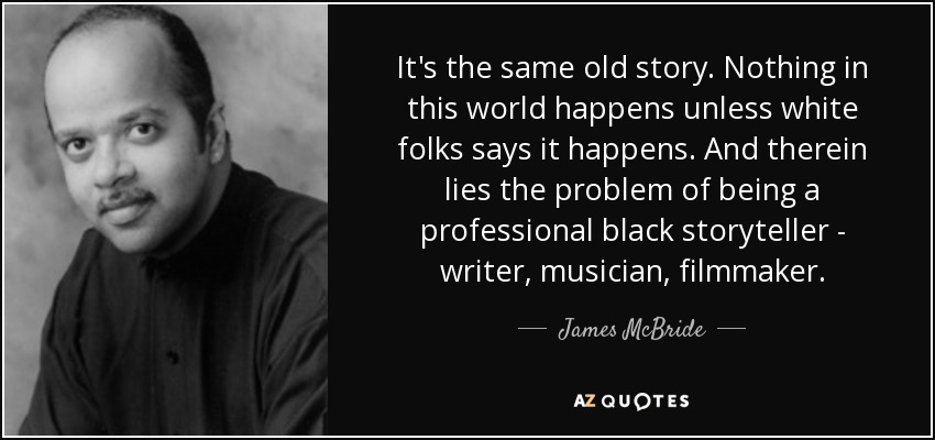 It's the same old story. Nothing in this world happens unless white folks says it happens. And therein lies the problem of being a professional black storyteller - writer, musician, filmmaker. - James McBride