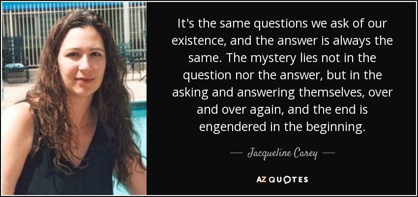 It's the same questions we ask of our existence, and the answer is always the same. The mystery lies not in the question nor the answer, but in the asking and answering themselves, over and over again, and the end is engendered in the beginning. - Jacqueline Carey