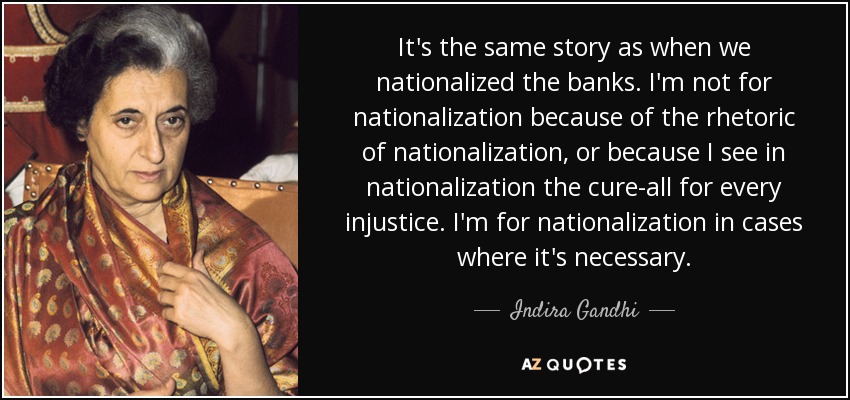 It's the same story as when we nationalized the banks. I'm not for nationalization because of the rhetoric of nationalization, or because I see in nationalization the cure-all for every injustice. I'm for nationalization in cases where it's necessary. - Indira Gandhi