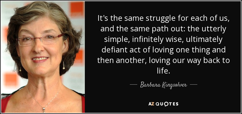 It's the same struggle for each of us, and the same path out: the utterly simple, infinitely wise, ultimately defiant act of loving one thing and then another, loving our way back to life. - Barbara Kingsolver