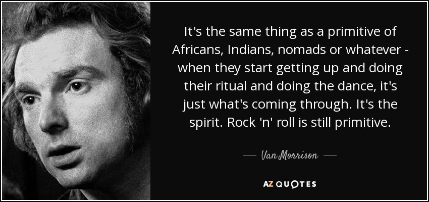 It's the same thing as a primitive of Africans, Indians, nomads or whatever - when they start getting up and doing their ritual and doing the dance, it's just what's coming through. It's the spirit. Rock 'n' roll is still primitive. - Van Morrison