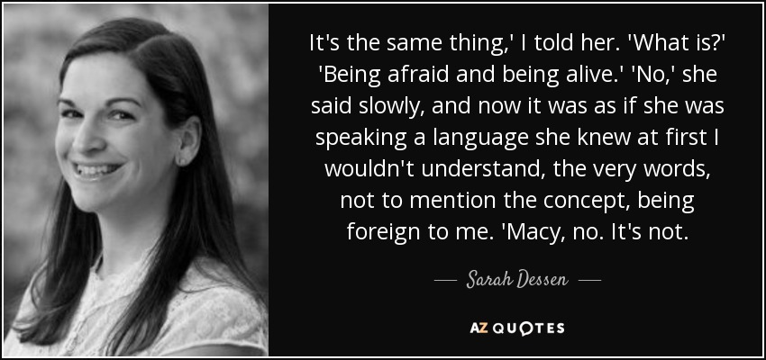 It's the same thing,' I told her. 'What is?' 'Being afraid and being alive.' 'No,' she said slowly, and now it was as if she was speaking a language she knew at first I wouldn't understand, the very words, not to mention the concept, being foreign to me. 'Macy, no. It's not. - Sarah Dessen