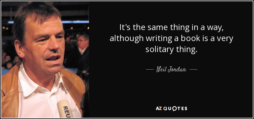 It's the same thing in a way, although writing a book is a very solitary thing. - Neil Jordan