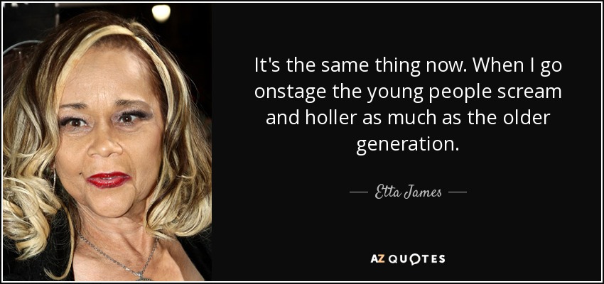 It's the same thing now. When I go onstage the young people scream and holler as much as the older generation. - Etta James