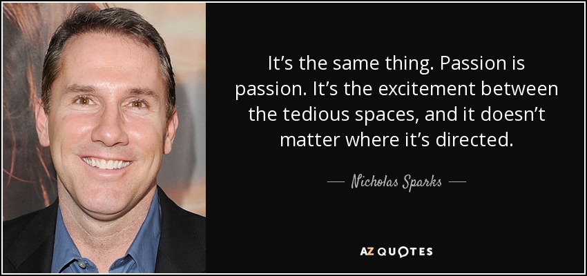 It’s the same thing. Passion is passion. It’s the excitement between the tedious spaces, and it doesn’t matter where it’s directed. - Nicholas Sparks