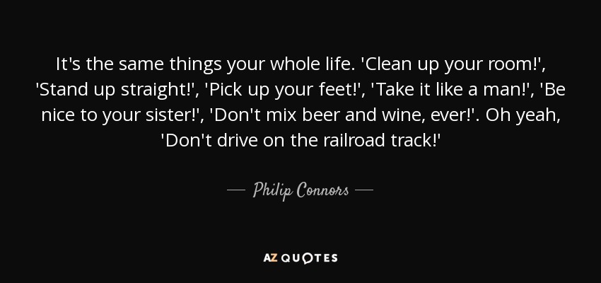It's the same things your whole life. 'Clean up your room!', 'Stand up straight!', 'Pick up your feet!', 'Take it like a man!', 'Be nice to your sister!', 'Don't mix beer and wine, ever!'. Oh yeah, 'Don't drive on the railroad track!' - Philip Connors
