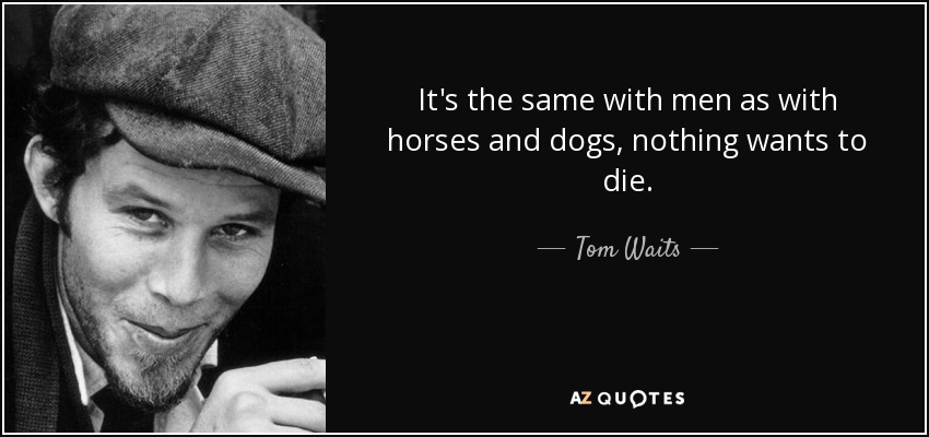 It's the same with men as with horses and dogs, nothing wants to die. - Tom Waits