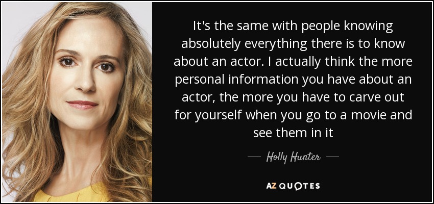 It's the same with people knowing absolutely everything there is to know about an actor. I actually think the more personal information you have about an actor, the more you have to carve out for yourself when you go to a movie and see them in it - Holly Hunter