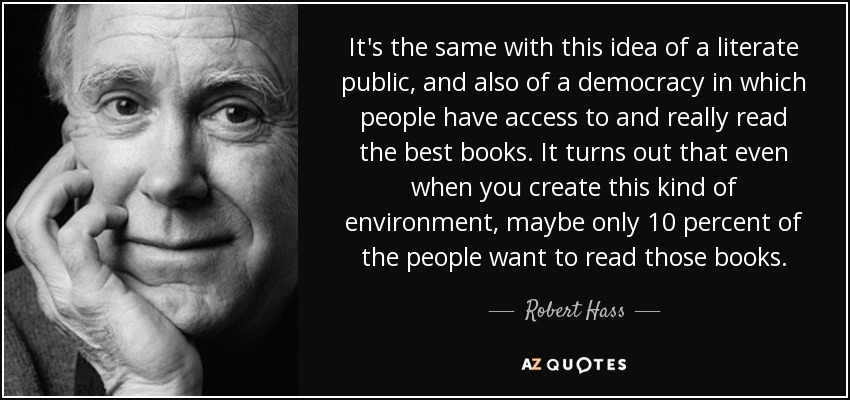 It's the same with this idea of a literate public, and also of a democracy in which people have access to and really read the best books. It turns out that even when you create this kind of environment, maybe only 10 percent of the people want to read those books. - Robert Hass