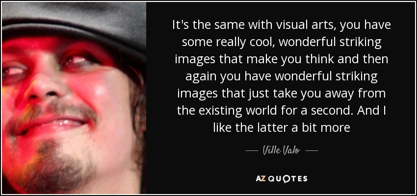 It's the same with visual arts, you have some really cool, wonderful striking images that make you think and then again you have wonderful striking images that just take you away from the existing world for a second. And I like the latter a bit more - Ville Valo