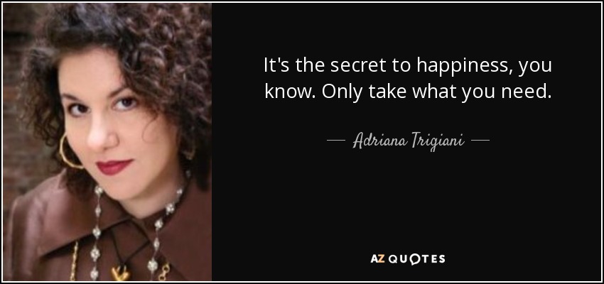 It's the secret to happiness, you know. Only take what you need. - Adriana Trigiani