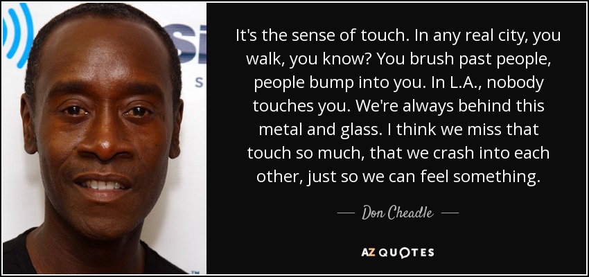 It's the sense of touch. In any real city, you walk, you know? You brush past people, people bump into you. In L.A., nobody touches you. We're always behind this metal and glass. I think we miss that touch so much, that we crash into each other, just so we can feel something. - Don Cheadle