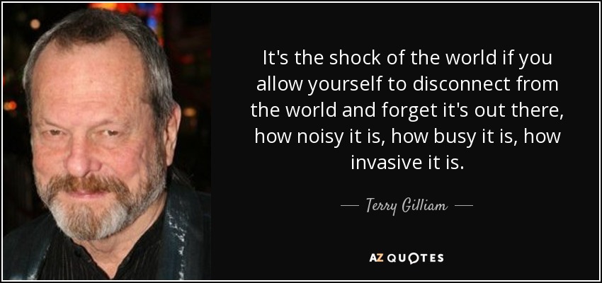It's the shock of the world if you allow yourself to disconnect from the world and forget it's out there, how noisy it is, how busy it is, how invasive it is. - Terry Gilliam