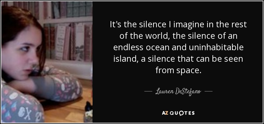 It's the silence I imagine in the rest of the world, the silence of an endless ocean and uninhabitable island, a silence that can be seen from space. - Lauren DeStefano