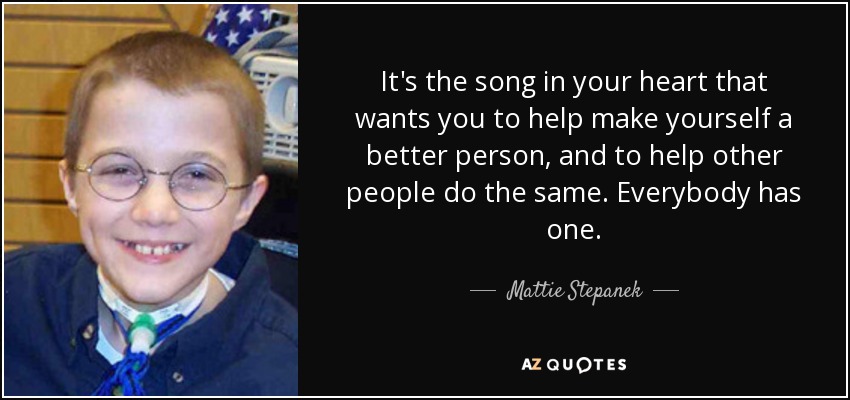 It's the song in your heart that wants you to help make yourself a better person, and to help other people do the same. Everybody has one. - Mattie Stepanek