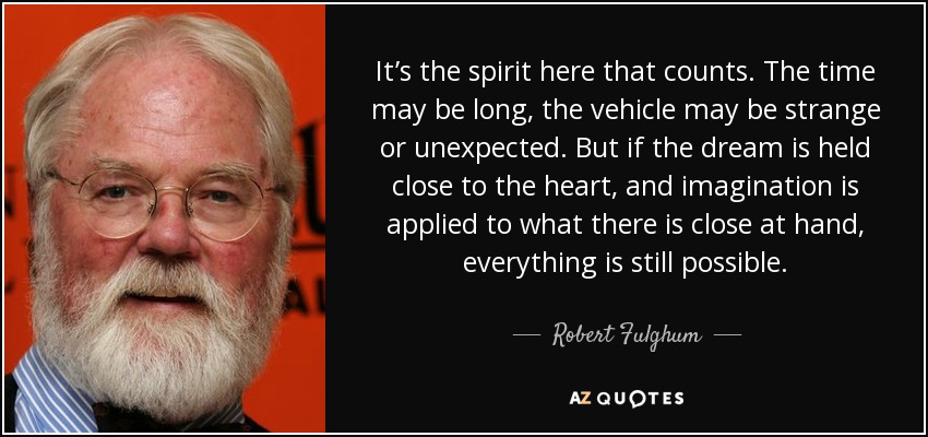 It’s the spirit here that counts. The time may be long, the vehicle may be strange or unexpected. But if the dream is held close to the heart, and imagination is applied to what there is close at hand, everything is still possible. - Robert Fulghum