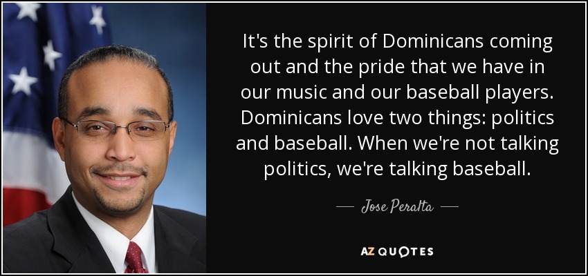 It's the spirit of Dominicans coming out and the pride that we have in our music and our baseball players. Dominicans love two things: politics and baseball. When we're not talking politics, we're talking baseball. - Jose Peralta