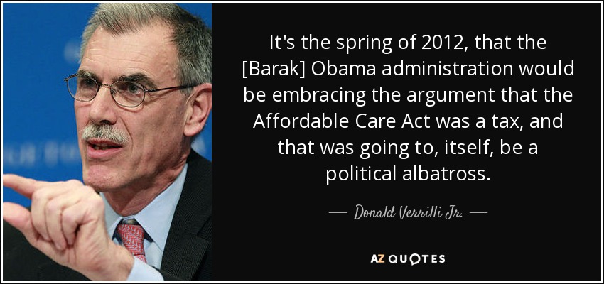 It's the spring of 2012, that the [Barak] Obama administration would be embracing the argument that the Affordable Care Act was a tax, and that was going to, itself, be a political albatross. - Donald Verrilli Jr.