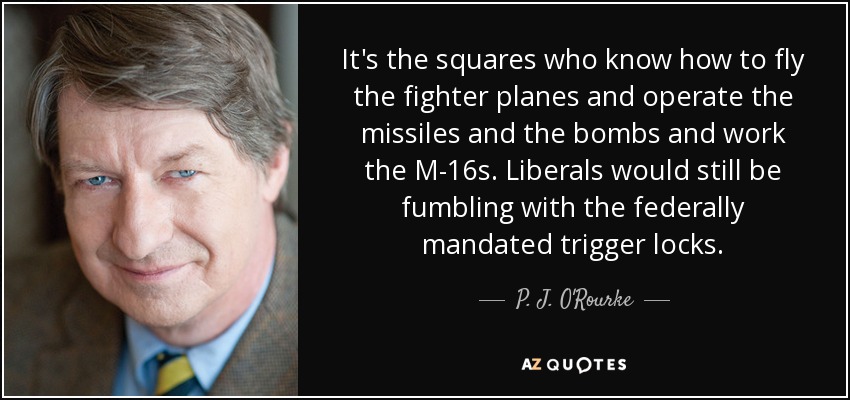 It's the squares who know how to fly the fighter planes and operate the missiles and the bombs and work the M-16s. Liberals would still be fumbling with the federally mandated trigger locks. - P. J. O'Rourke