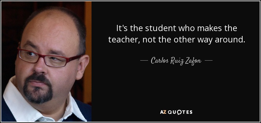 It's the student who makes the teacher, not the other way around. - Carlos Ruiz Zafon