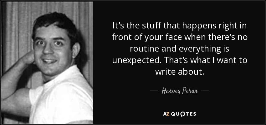 It's the stuff that happens right in front of your face when there's no routine and everything is unexpected. That's what I want to write about. - Harvey Pekar