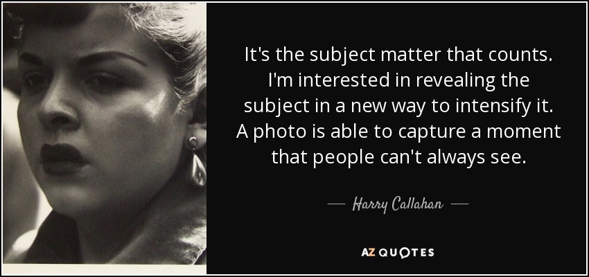 It's the subject matter that counts. I'm interested in revealing the subject in a new way to intensify it. A photo is able to capture a moment that people can't always see. - Harry Callahan