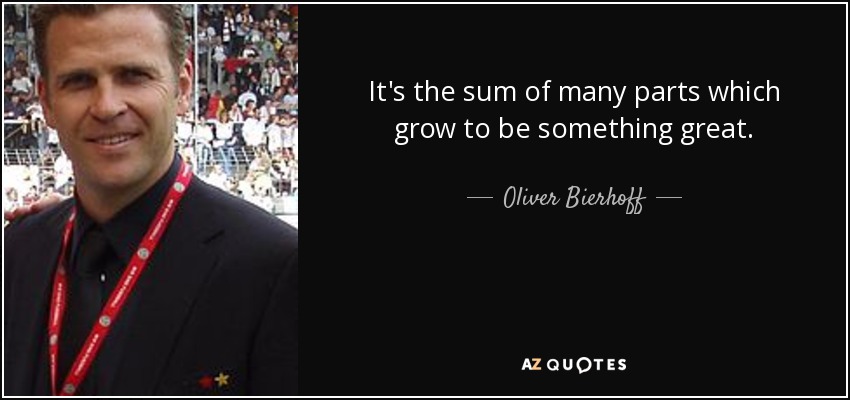 It's the sum of many parts which grow to be something great. - Oliver Bierhoff