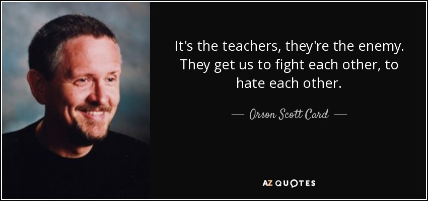 It's the teachers, they're the enemy. They get us to fight each other, to hate each other. - Orson Scott Card