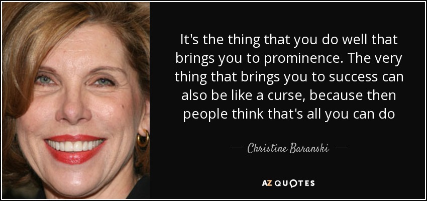 It's the thing that you do well that brings you to prominence. The very thing that brings you to success can also be like a curse, because then people think that's all you can do - Christine Baranski