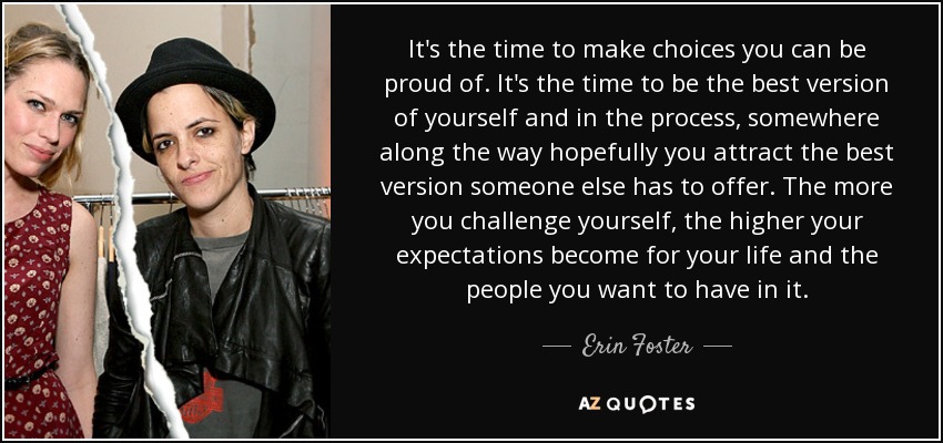 It's the time to make choices you can be proud of. It's the time to be the best version of yourself and in the process, somewhere along the way hopefully you attract the best version someone else has to offer. The more you challenge yourself, the higher your expectations become for your life and the people you want to have in it. - Erin Foster