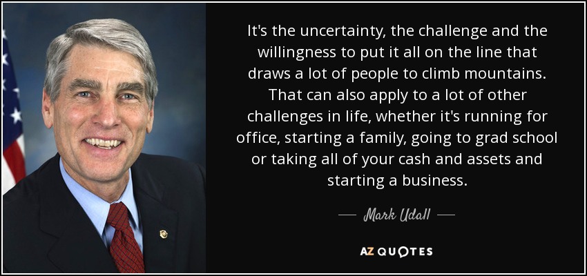 It's the uncertainty, the challenge and the willingness to put it all on the line that draws a lot of people to climb mountains. That can also apply to a lot of other challenges in life, whether it's running for office, starting a family, going to grad school or taking all of your cash and assets and starting a business. - Mark Udall