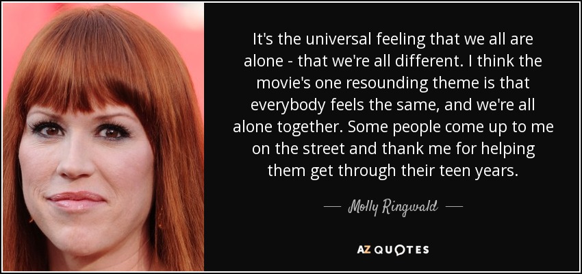 It's the universal feeling that we all are alone - that we're all different. I think the movie's one resounding theme is that everybody feels the same, and we're all alone together. Some people come up to me on the street and thank me for helping them get through their teen years. - Molly Ringwald