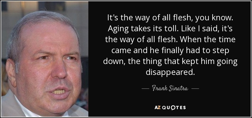 It's the way of all flesh, you know. Aging takes its toll. Like I said, it's the way of all flesh. When the time came and he finally had to step down, the thing that kept him going disappeared. - Frank Sinatra, Jr.