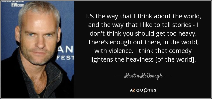 It's the way that I think about the world, and the way that I like to tell stories - I don't think you should get too heavy. There's enough out there, in the world, with violence. I think that comedy lightens the heaviness [of the world]. - Martin McDonagh