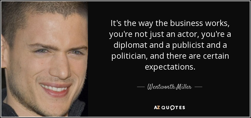 It's the way the business works, you're not just an actor, you're a diplomat and a publicist and a politician, and there are certain expectations. - Wentworth Miller