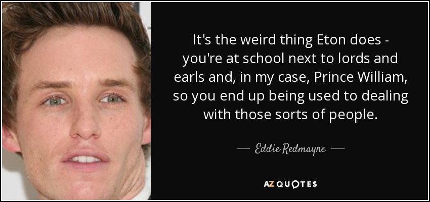 It's the weird thing Eton does - you're at school next to lords and earls and, in my case, Prince William, so you end up being used to dealing with those sorts of people. - Eddie Redmayne